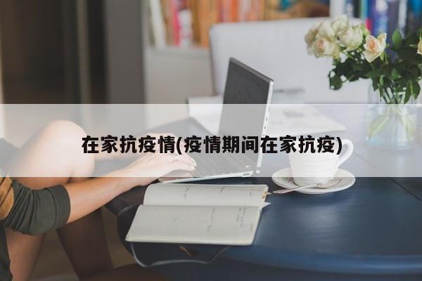 在家抗疫情(疫情期间在家抗疫)