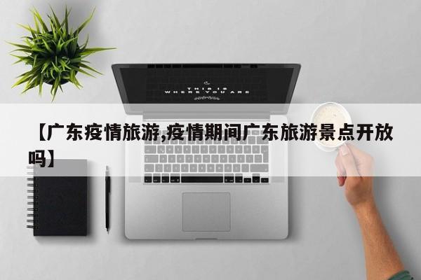 【广东疫情旅游,疫情期间广东旅游景点开放吗】